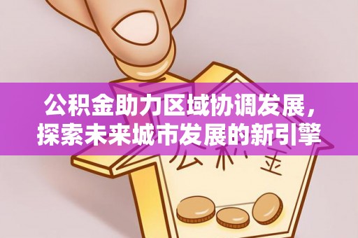 江城公积金助力区域协调发展，探索未来城市发展的新引擎