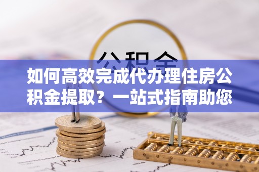 江城如何高效完成代办理住房公积金提取？一站式指南助您轻松搞定