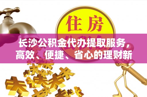 江城长沙公积金代办提取服务，高效、便捷、省心的理财新选择
