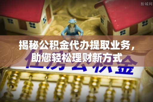 江城揭秘公积金代办提取业务，助您轻松理财新方式