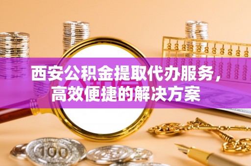 江城西安公积金提取代办服务，高效便捷的解决方案