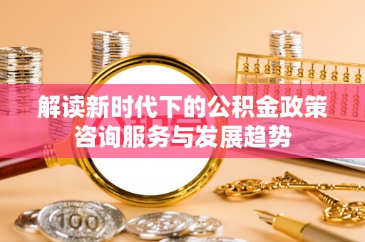 江城解读新时代下的公积金政策咨询服务与发展趋势