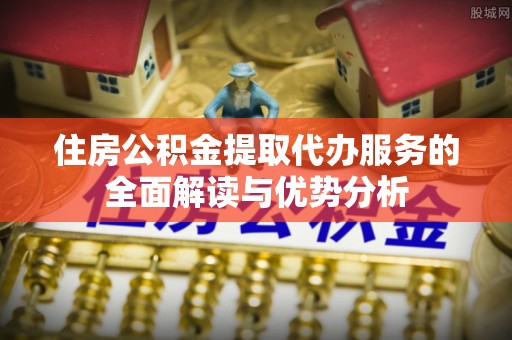 江城住房公积金提取代办服务的全面解读与优势分析