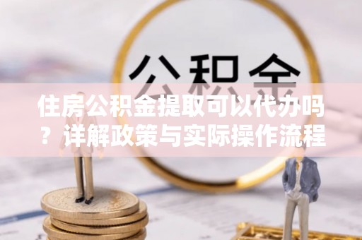 江城住房公积金提取可以代办吗？详解政策与实际操作流程
