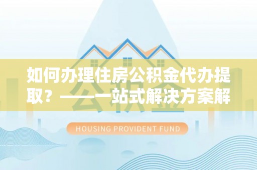 江城如何办理住房公积金代办提取？——一站式解决方案解析